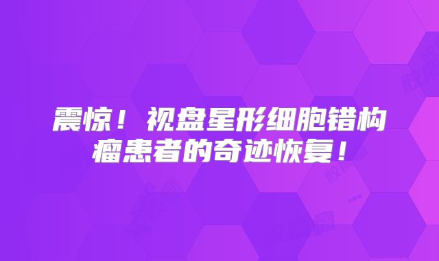 震惊！视盘星形细胞错构瘤患者的奇迹恢复！