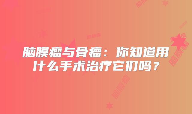 脑膜瘤与骨瘤：你知道用什么手术治疗它们吗？