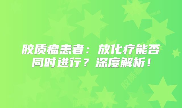 胶质瘤患者：放化疗能否同时进行？深度解析！