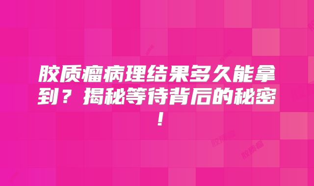 胶质瘤病理结果多久能拿到？揭秘等待背后的秘密！