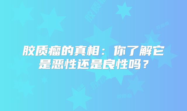 胶质瘤的真相：你了解它是恶性还是良性吗？