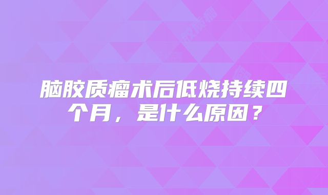脑胶质瘤术后低烧持续四个月，是什么原因？