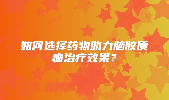 如何选择药物助力脑胶质瘤治疗效果？