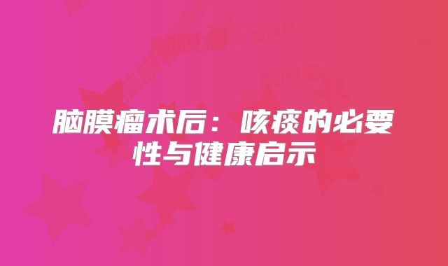脑膜瘤术后：咳痰的必要性与健康启示