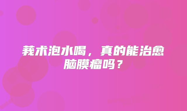 莪术泡水喝，真的能治愈脑膜瘤吗？