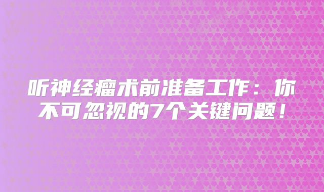 听神经瘤术前准备工作：你不可忽视的7个关键问题！