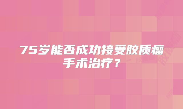 75岁能否成功接受胶质瘤手术治疗？