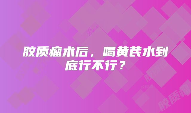 胶质瘤术后，喝黄芪水到底行不行？