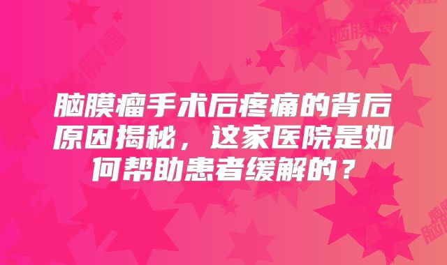 脑膜瘤手术后疼痛的背后原因揭秘，这家医院是如何帮助患者缓解的？
