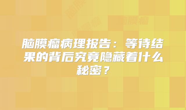 脑膜瘤病理报告：等待结果的背后究竟隐藏着什么秘密？