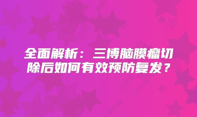 全面解析：三博脑膜瘤切除后如何有效预防复发？