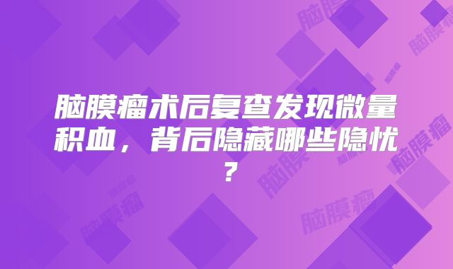 脑膜瘤术后复查发现微量积血，背后隐藏哪些隐忧？