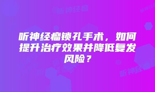 听神经瘤锁孔手术，如何提升治疗效果并降低复发风险？
