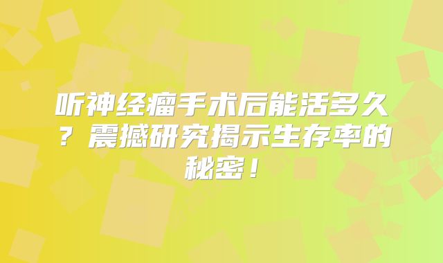 听神经瘤手术后能活多久？震撼研究揭示生存率的秘密！