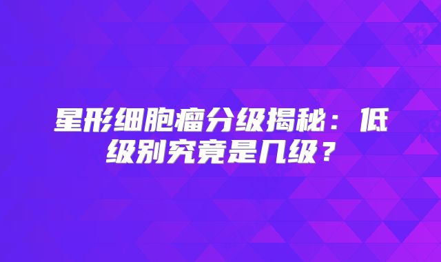 星形细胞瘤分级揭秘：低级别究竟是几级？
