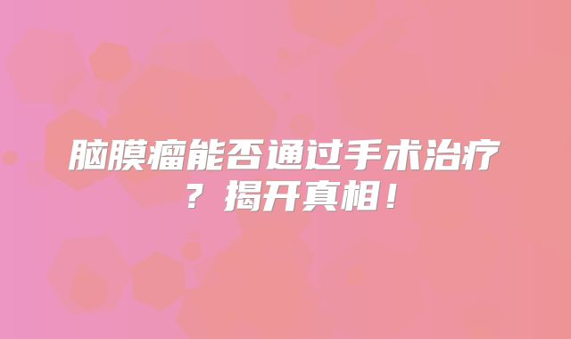 脑膜瘤能否通过手术治疗？揭开真相！