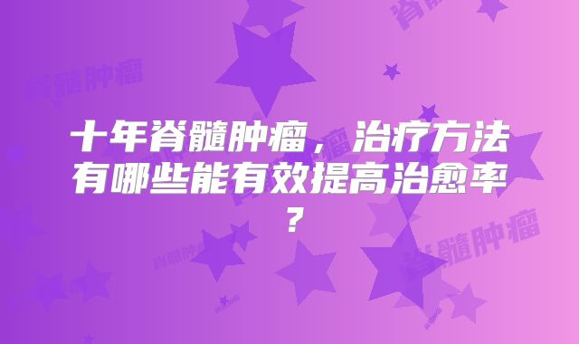 十年脊髓肿瘤，治疗方法有哪些能有效提高治愈率？