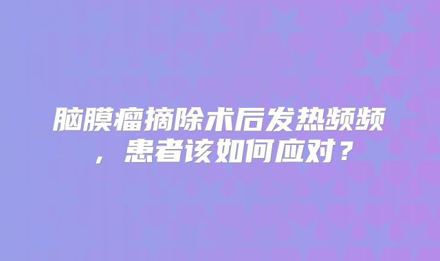 脑膜瘤摘除术后发热频频，患者该如何应对？