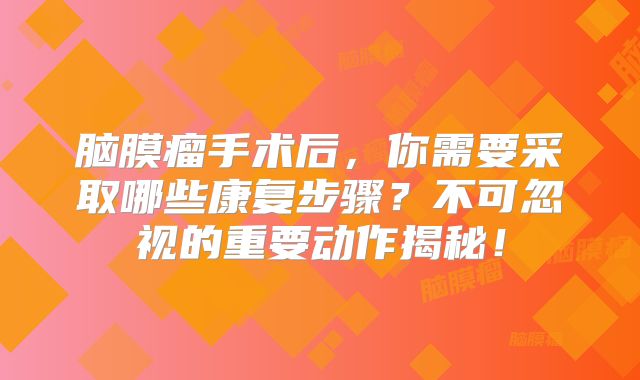 脑膜瘤手术后，你需要采取哪些康复步骤？不可忽视的重要动作揭秘！