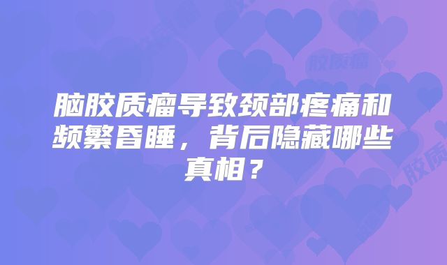 脑胶质瘤导致颈部疼痛和频繁昏睡，背后隐藏哪些真相？
