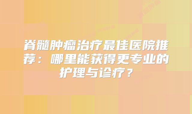 脊髓肿瘤治疗最佳医院推荐：哪里能获得更专业的护理与诊疗？