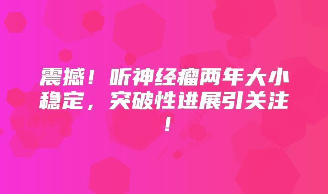 震撼！听神经瘤两年大小稳定，突破性进展引关注！