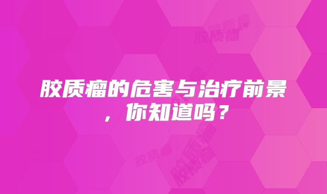 胶质瘤的危害与治疗前景，你知道吗？