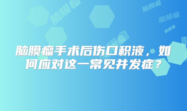 脑膜瘤手术后伤口积液，如何应对这一常见并发症？
