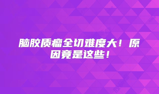 脑胶质瘤全切难度大！原因竟是这些！