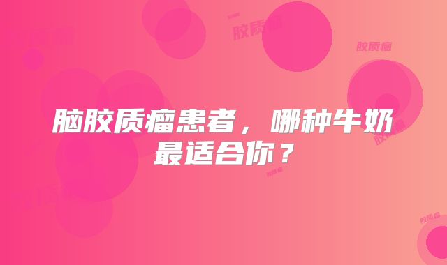 脑胶质瘤患者，哪种牛奶最适合你？