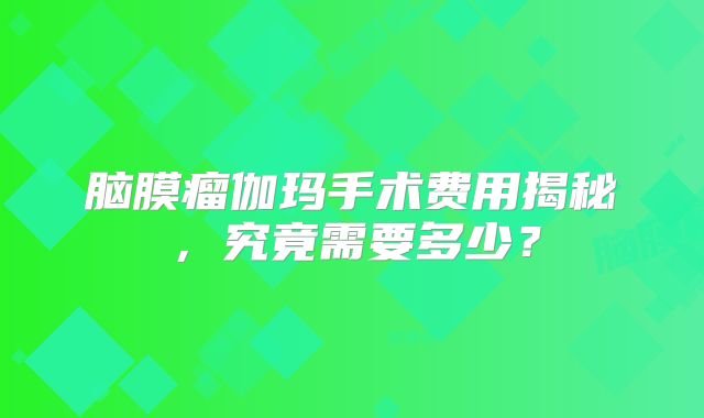 脑膜瘤伽玛手术费用揭秘，究竟需要多少？