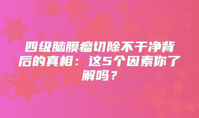 四级脑膜瘤切除不干净背后的真相：这5个因素你了解吗？