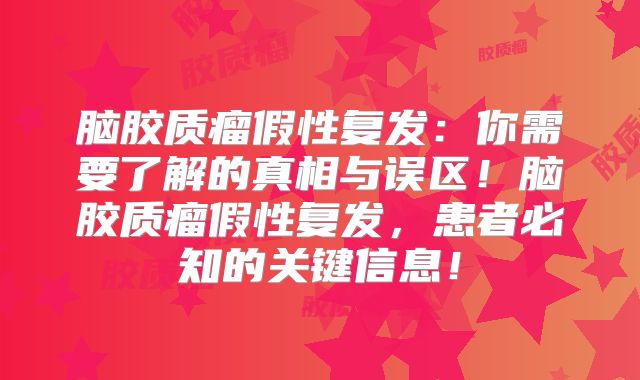 脑胶质瘤假性复发：你需要了解的真相与误区！脑胶质瘤假性复发，患者必知的关键信息！