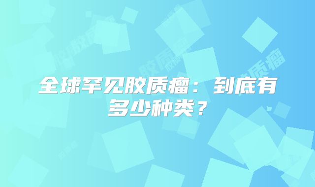 全球罕见胶质瘤：到底有多少种类？