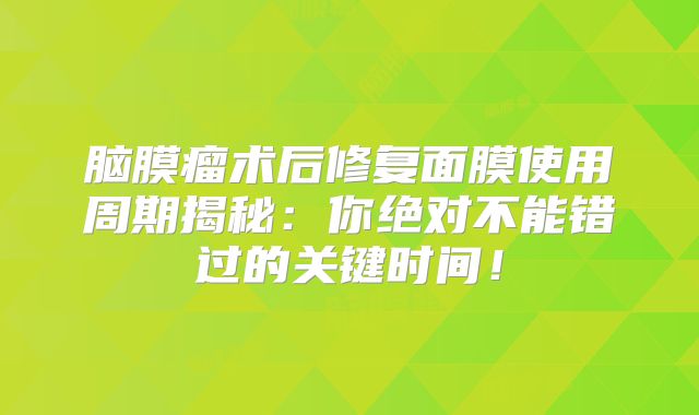 脑膜瘤术后修复面膜使用周期揭秘：你绝对不能错过的关键时间！