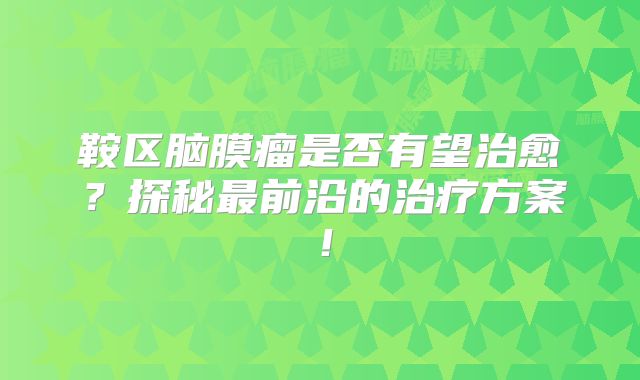鞍区脑膜瘤是否有望治愈？探秘最前沿的治疗方案！