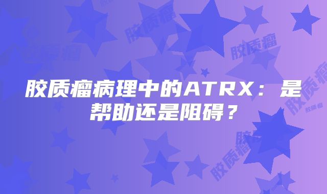 胶质瘤病理中的ATRX：是帮助还是阻碍？