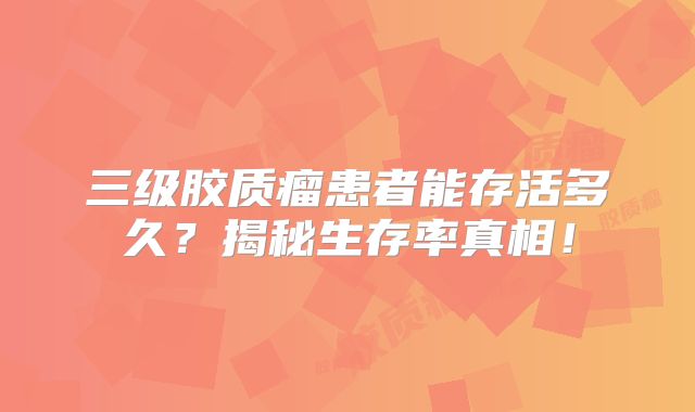 三级胶质瘤患者能存活多久？揭秘生存率真相！