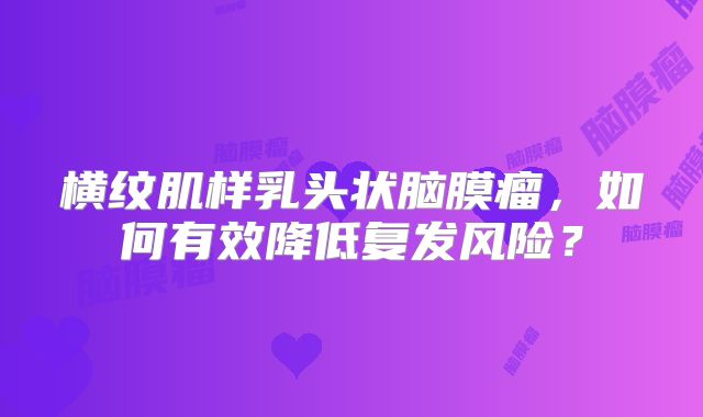 横纹肌样乳头状脑膜瘤，如何有效降低复发风险？