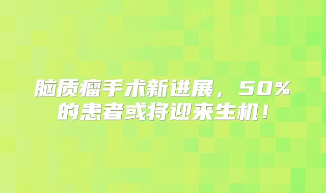 脑质瘤手术新进展，50%的患者或将迎来生机！