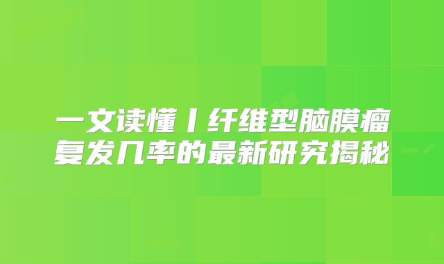 一文读懂丨纤维型脑膜瘤复发几率的最新研究揭秘