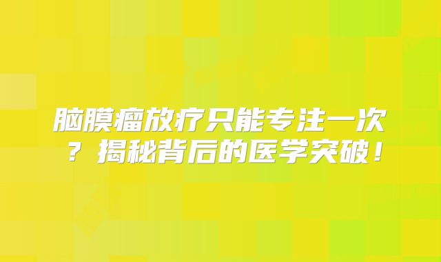 脑膜瘤放疗只能专注一次？揭秘背后的医学突破！