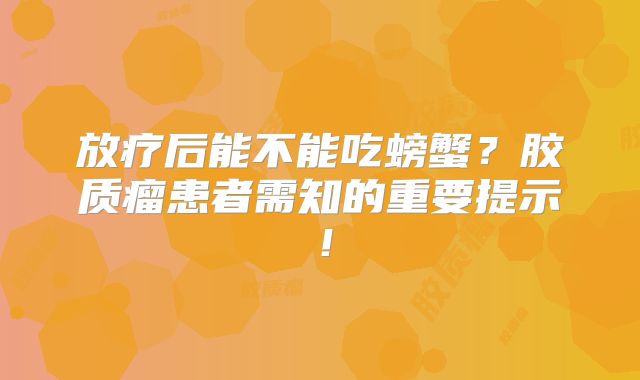 放疗后能不能吃螃蟹？胶质瘤患者需知的重要提示！