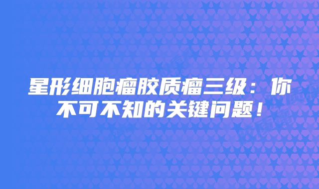 星形细胞瘤胶质瘤三级：你不可不知的关键问题！