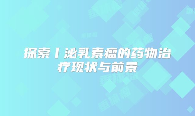探索丨泌乳素瘤的药物治疗现状与前景