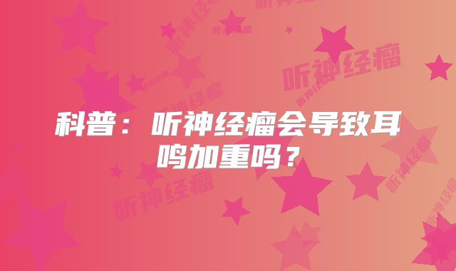 科普：听神经瘤会导致耳鸣加重吗？