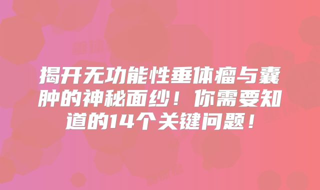 揭开无功能性垂体瘤与囊肿的神秘面纱！你需要知道的14个关键问题！