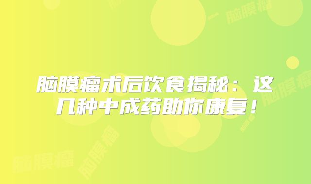 脑膜瘤术后饮食揭秘：这几种中成药助你康复！