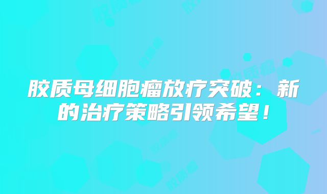 胶质母细胞瘤放疗突破：新的治疗策略引领希望！