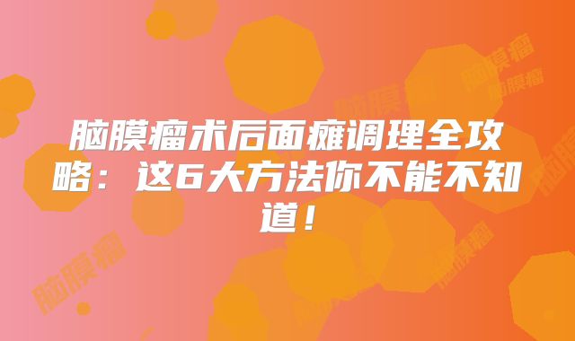 脑膜瘤术后面瘫调理全攻略：这6大方法你不能不知道！